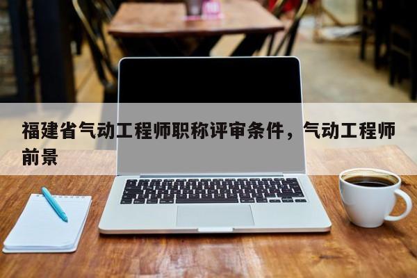 福建省氣動工程師職稱評審條件，氣動工程師前景