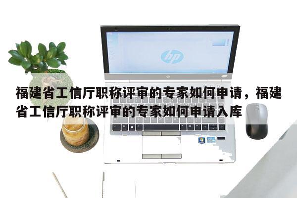 福建省工信廳職稱評審的專家如何申請，福建省工信廳職稱評審的專家如何申請入庫
