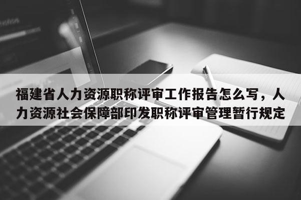 福建省人力資源職稱評審工作報(bào)告怎么寫，人力資源社會(huì)保障部印發(fā)職稱評審管理暫行規(guī)定