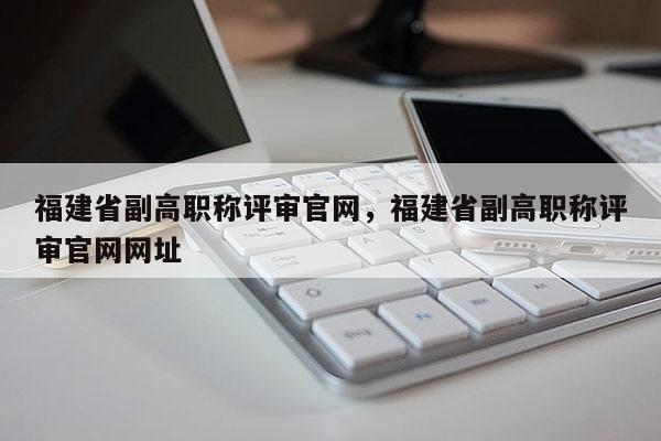 福建省副高職稱評(píng)審官網(wǎng)，福建省副高職稱評(píng)審官網(wǎng)網(wǎng)址