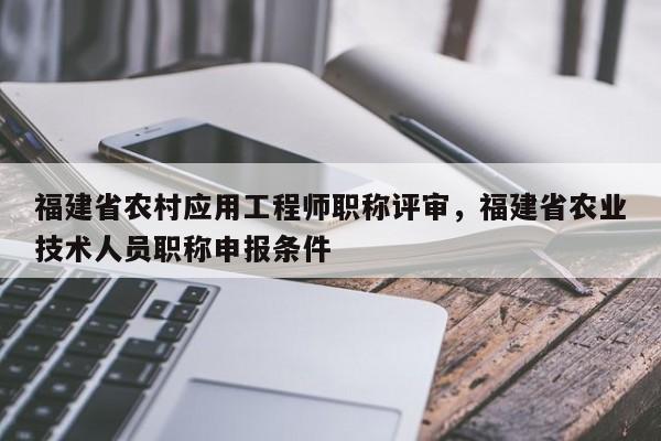 福建省農(nóng)村應(yīng)用工程師職稱評(píng)審，福建省農(nóng)業(yè)技術(shù)人員職稱申報(bào)條件