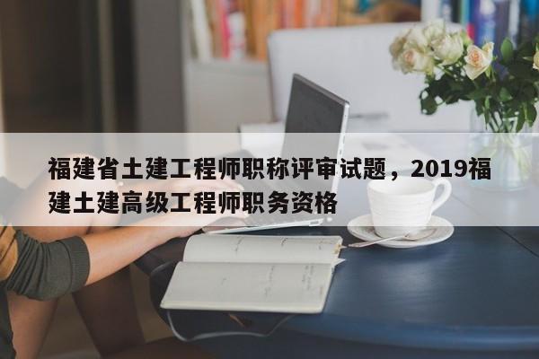 福建省土建工程師職稱評(píng)審試題，2019福建土建高級(jí)工程師職務(wù)資格