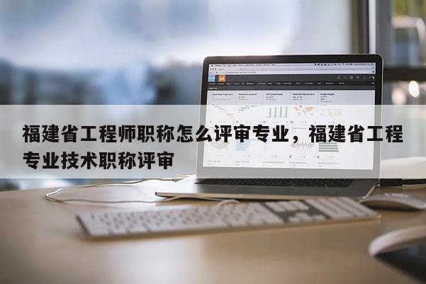 福建省工程師職稱怎么評(píng)審專業(yè)，福建省工程專業(yè)技術(shù)職稱評(píng)審