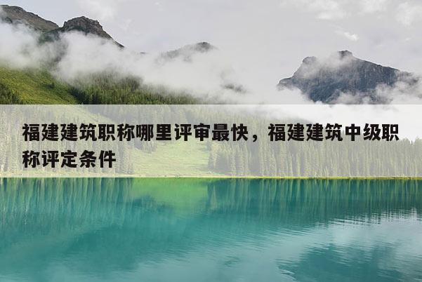 福建建筑職稱哪里評審最快，福建建筑中級職稱評定條件
