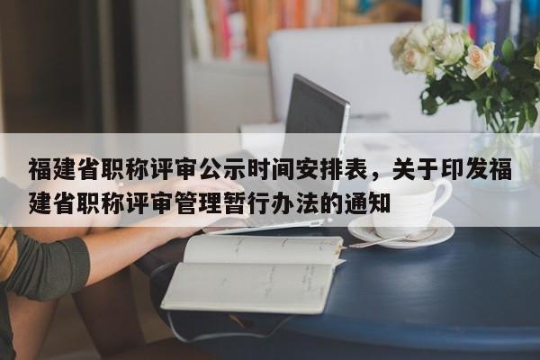 福建省職稱評(píng)審公示時(shí)間安排表，關(guān)于印發(fā)福建省職稱評(píng)審管理暫行辦法的通知