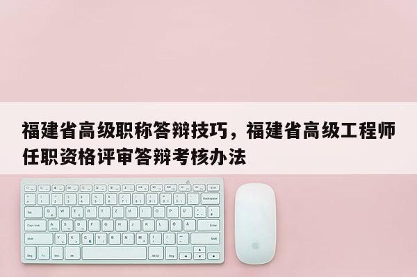 福建省高級職稱答辯技巧，福建省高級工程師任職資格評審答辯考核辦法