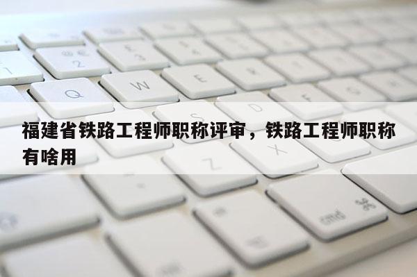 福建省鐵路工程師職稱評審，鐵路工程師職稱有啥用