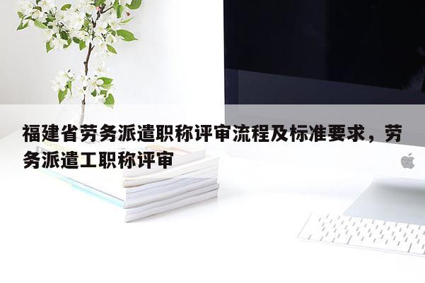 福建省勞務(wù)派遣職稱評審流程及標準要求，勞務(wù)派遣工職稱評審