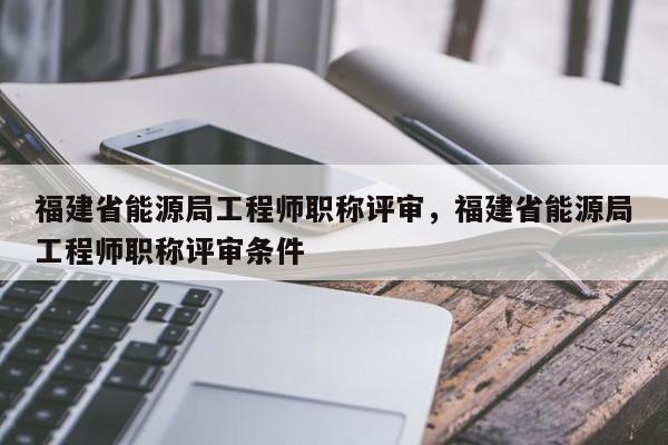 福建省能源局工程師職稱評審，福建省能源局工程師職稱評審條件