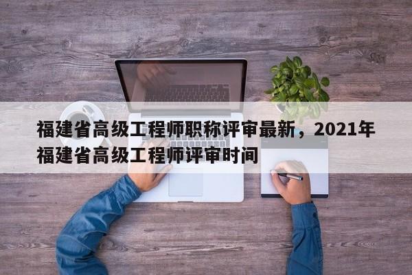 福建省高級工程師職稱評審最新，2021年福建省高級工程師評審時間