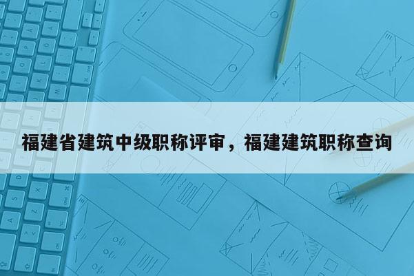 福建省建筑中級職稱評審，福建建筑職稱查詢