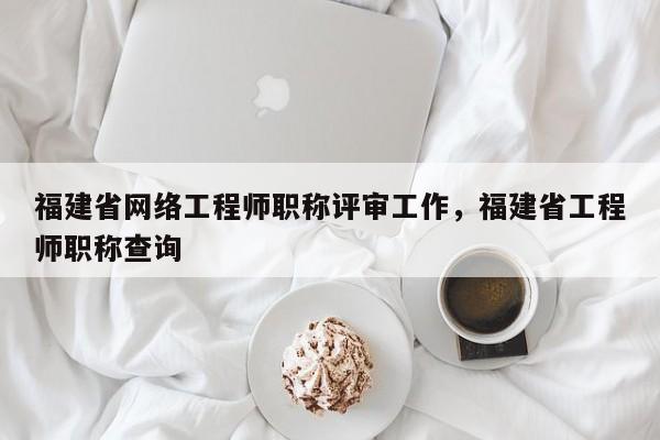 福建省網(wǎng)絡(luò)工程師職稱評審工作，福建省工程師職稱查詢