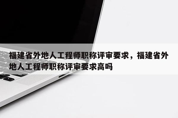 福建省外地人工程師職稱評審要求，福建省外地人工程師職稱評審要求高嗎