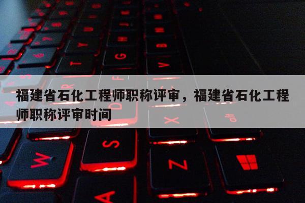 福建省石化工程師職稱評審，福建省石化工程師職稱評審時間
