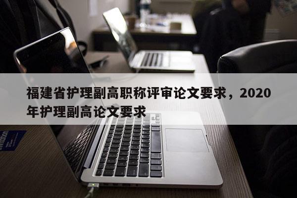 福建省護理副高職稱評審論文要求，2020年護理副高論文要求