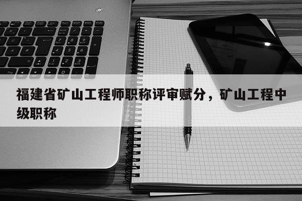 福建省礦山工程師職稱評審賦分，礦山工程中級職稱