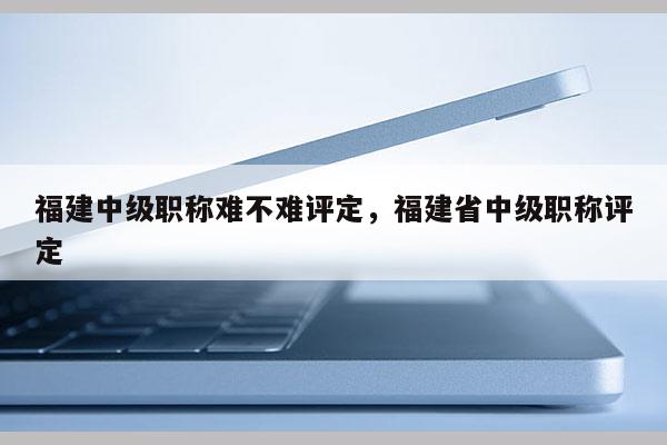 福建中級職稱難不難評定，福建省中級職稱評定