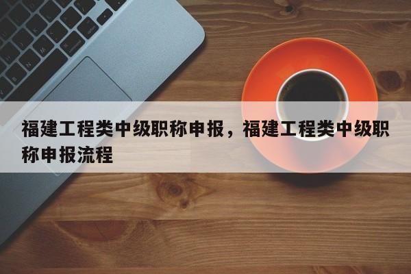 福建工程類中級職稱申報，福建工程類中級職稱申報流程