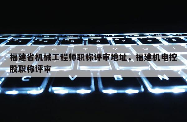 福建省機(jī)械工程師職稱評(píng)審地址，福建機(jī)電控股職稱評(píng)審