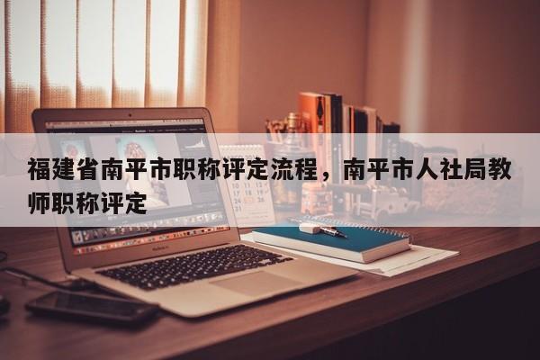 福建省南平市職稱評(píng)定流程，南平市人社局教師職稱評(píng)定