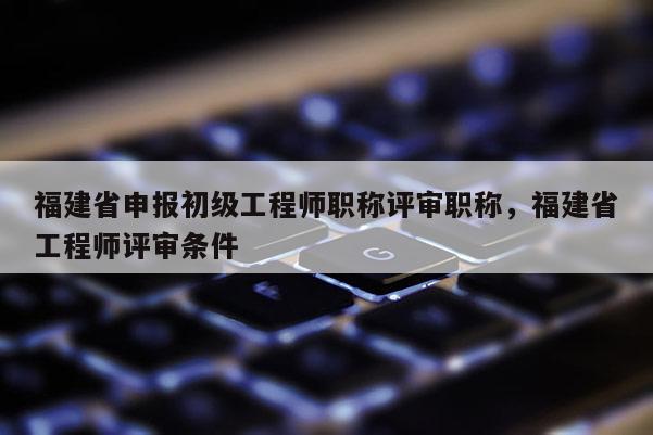 福建省申報(bào)初級(jí)工程師職稱評(píng)審職稱,福建省工程師評(píng)審條件
