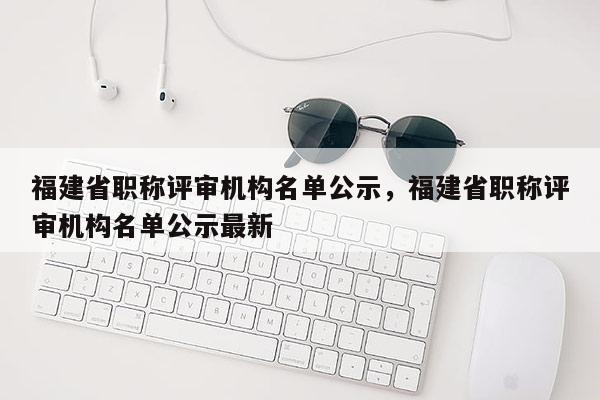 福建省職稱評(píng)審機(jī)構(gòu)名單公示，福建省職稱評(píng)審機(jī)構(gòu)名單公示最新
