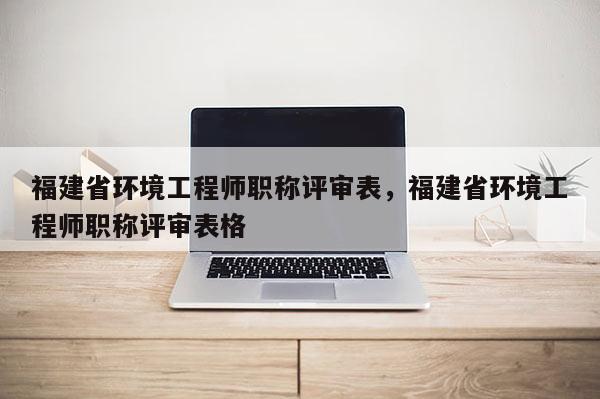 福建省環(huán)境工程師職稱評(píng)審表，福建省環(huán)境工程師職稱評(píng)審表格