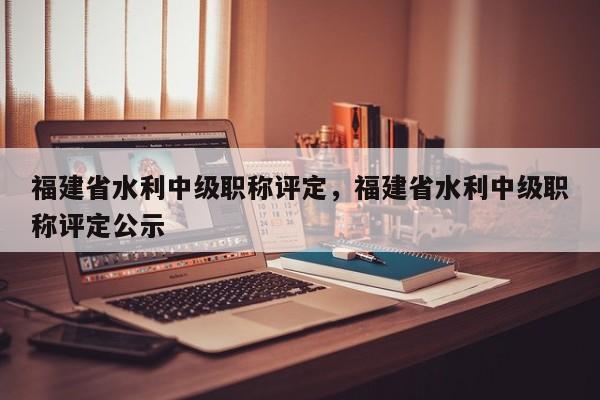 福建省水利中級職稱評定，福建省水利中級職稱評定公示