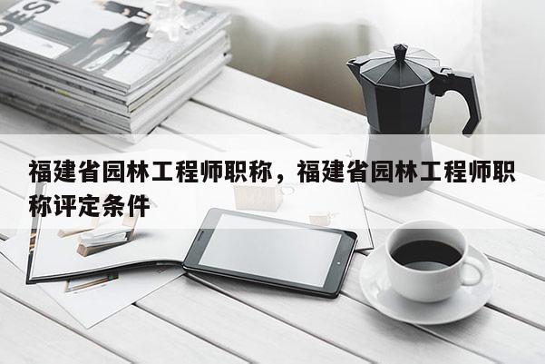 福建省園林工程師職稱(chēng)，福建省園林工程師職稱(chēng)評(píng)定條件
