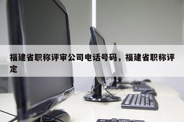 福建省職稱(chēng)評(píng)審公司電話(huà)號(hào)碼，福建省職稱(chēng)評(píng)定
