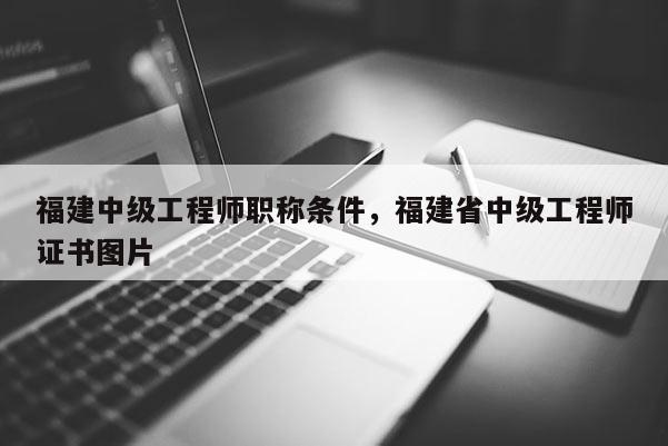 福建中級(jí)工程師職稱條件，福建省中級(jí)工程師證書圖片