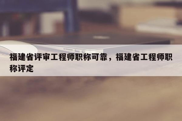福建省評審工程師職稱可靠，福建省工程師職稱評定