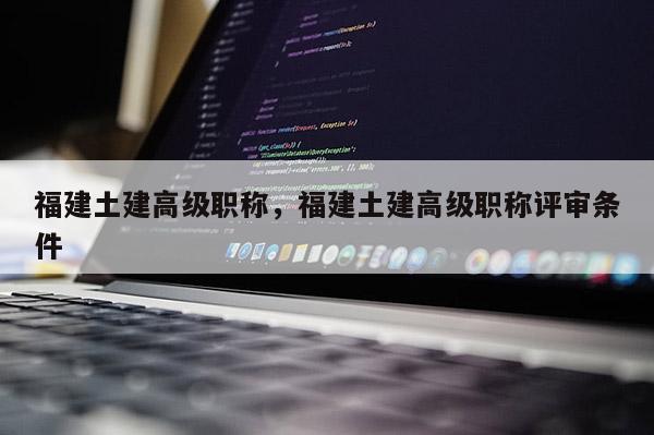 福建土建高級職稱，福建土建高級職稱評審條件