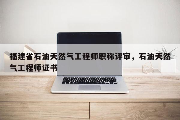 福建省石油天然氣工程師職稱評審，石油天然氣工程師證書