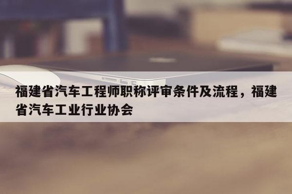 福建省汽車工程師職稱評審條件及流程，福建省汽車工業(yè)行業(yè)協(xié)會