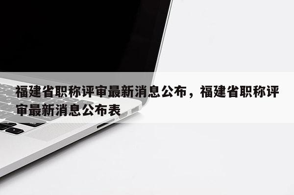 福建省職稱評審最新消息公布，福建省職稱評審最新消息公布表