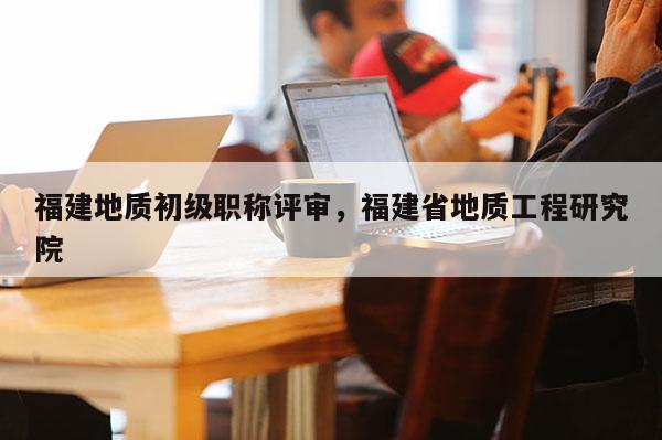 福建地質(zhì)初級職稱評審，福建省地質(zhì)工程研究院