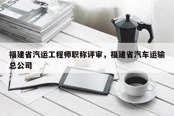 福建省汽運工程師職稱評審，福建省汽車運輸總公司