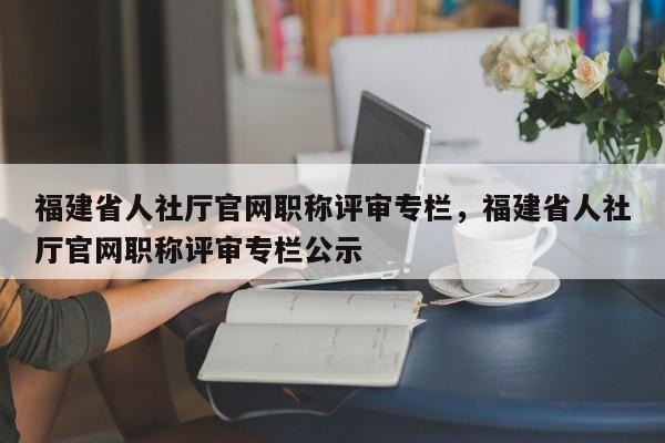 福建省人社廳官網(wǎng)職稱評(píng)審專欄，福建省人社廳官網(wǎng)職稱評(píng)審專欄公示