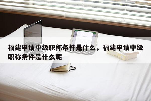 福建申請(qǐng)中級(jí)職稱條件是什么，福建申請(qǐng)中級(jí)職稱條件是什么呢