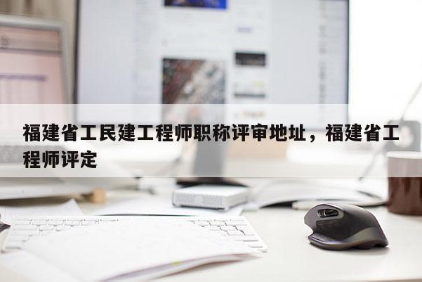 福建省工民建工程師職稱評審地址，福建省工程師評定