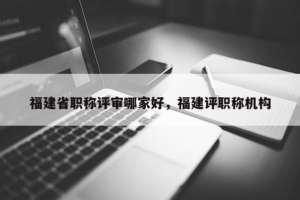 福建省職稱評審哪家好，福建評職稱機構
