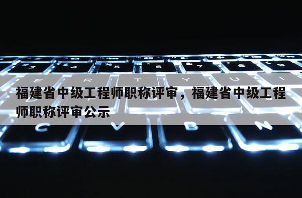 福建省中級工程師職稱評審，福建省中級工程師職稱評審公示