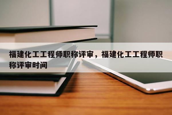 福建化工工程師職稱評審，福建化工工程師職稱評審時間