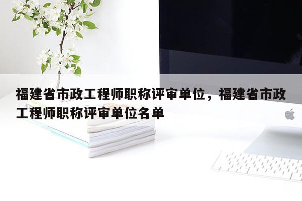 福建省市政工程師職稱評審單位，福建省市政工程師職稱評審單位名單
