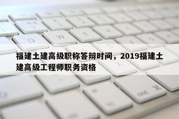 福建土建高級(jí)職稱答辯時(shí)間，2019福建土建高級(jí)工程師職務(wù)資格