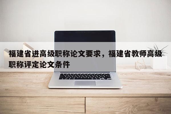 福建省進高級職稱論文要求，福建省教師高級職稱評定論文條件