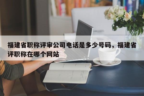福建省職稱評審公司電話是多少號碼，福建省評職稱在哪個網站