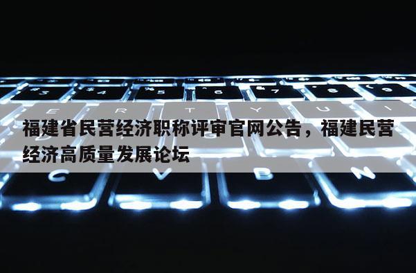 福建省民營(yíng)經(jīng)濟(jì)職稱評(píng)審官網(wǎng)公告，福建民營(yíng)經(jīng)濟(jì)高質(zhì)量發(fā)展論壇