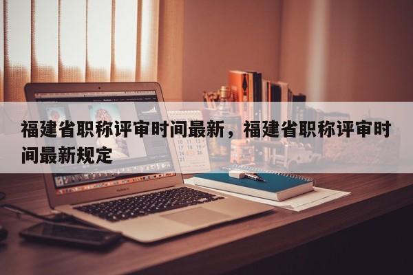 福建省職稱評審時間最新，福建省職稱評審時間最新規(guī)定